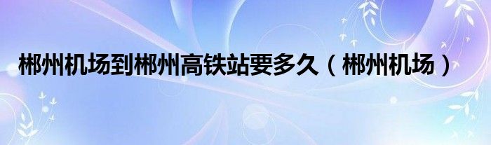 郴州机场到郴州高铁站要多久（郴州机场）