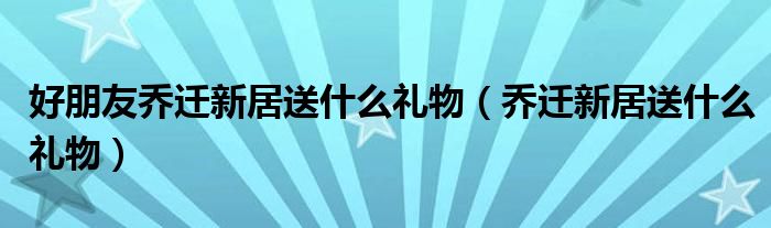 好朋友乔迁新居送什么礼物（乔迁新居送什么礼物）