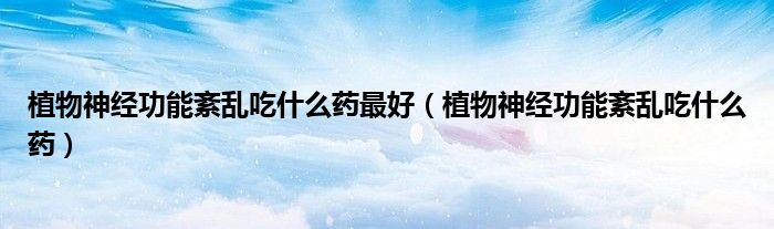 植物神经功能紊乱吃什么药最好（植物神经功能紊乱吃什么药）