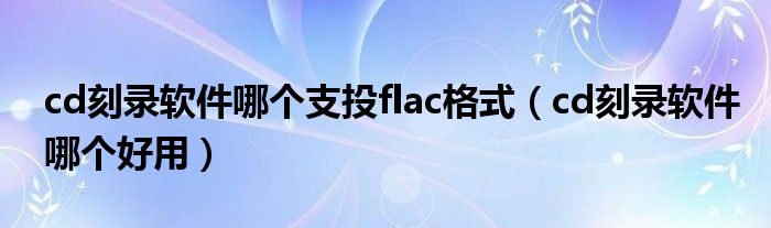 cd刻录软件哪个支投flac格式（cd刻录软件哪个好用）