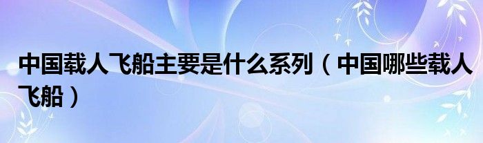 中国载人飞船主要是什么系列（中国哪些载人飞船）