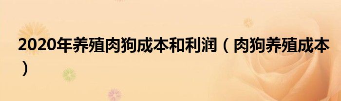 2020年养殖肉狗成本和利润（肉狗养殖成本）