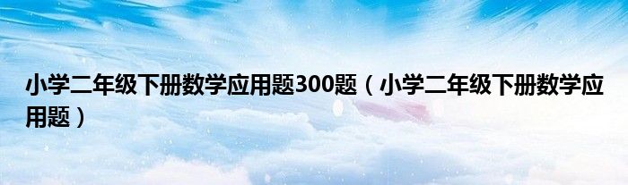 小学二年级下册数学应用题300题（小学二年级下册数学应用题）