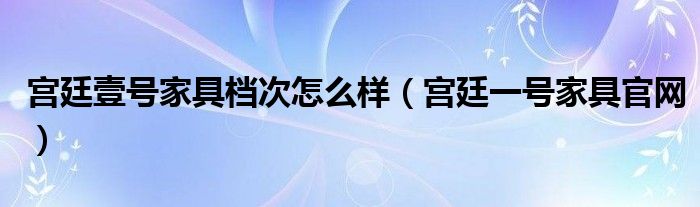 宫廷壹号家具档次怎么样（宫廷一号家具官网）