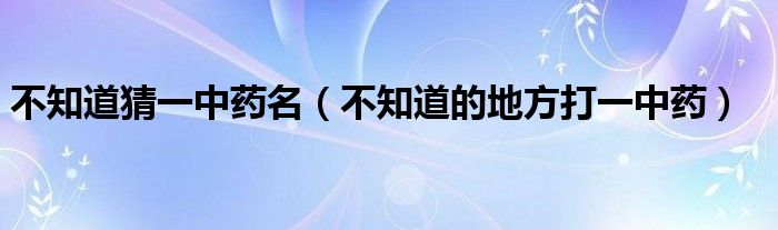 不知道猜一中药名（不知道的地方打一中药）