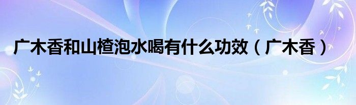 广木香和山楂泡水喝有什么功效（广木香）