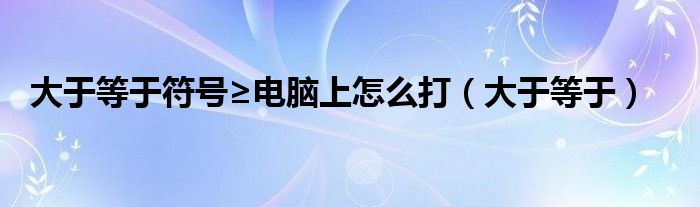 大于等于符号≥电脑上怎么打（大于等于）