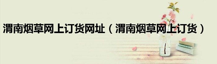 渭南烟草网上订货网址（渭南烟草网上订货）