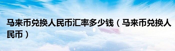 马来币兑换人民币汇率多少钱（马来币兑换人民币）