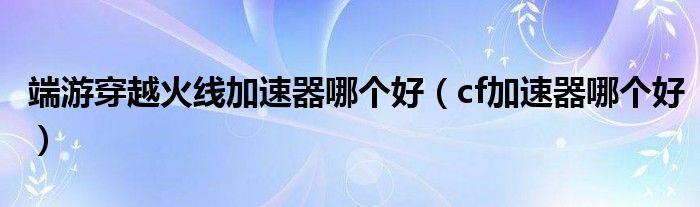 端游穿越火线加速器哪个好（cf加速器哪个好）