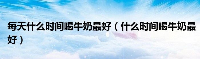 每天什么时间喝牛奶最好（什么时间喝牛奶最好）