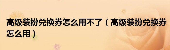 高级装扮兑换券怎么用不了（高级装扮兑换券怎么用）