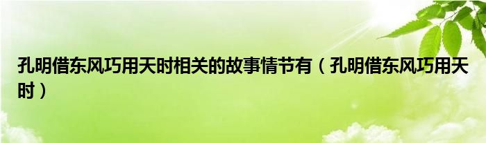 孔明借东风巧用天时相关的故事情节有（孔明借东风巧用天时）