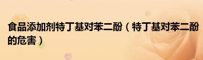 食品添加剂特丁基对苯二酚（特丁基对苯二酚的危害）
