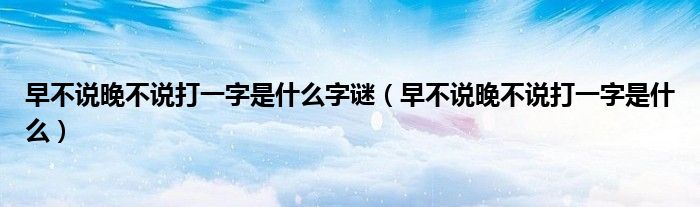 早不说晚不说打一字是什么字谜（早不说晚不说打一字是什么）