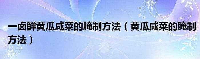 一卤鲜黄瓜咸菜的腌制方法（黄瓜咸菜的腌制方法）