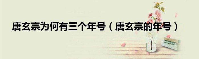 唐玄宗为何有三个年号（唐玄宗的年号）
