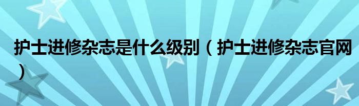 护士进修杂志是什么级别（护士进修杂志官网）