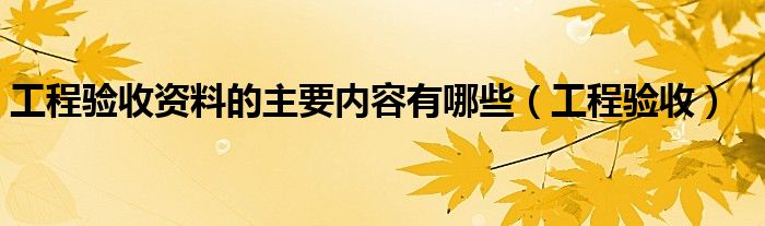 工程验收资料的主要内容有哪些（工程验收）