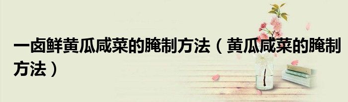 一卤鲜黄瓜咸菜的腌制方法（黄瓜咸菜的腌制方法）