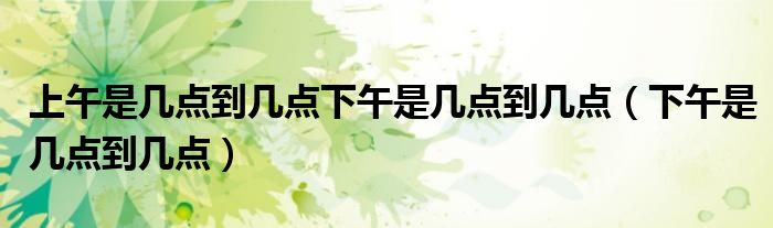 上午是几点到几点下午是几点到几点（下午是几点到几点）