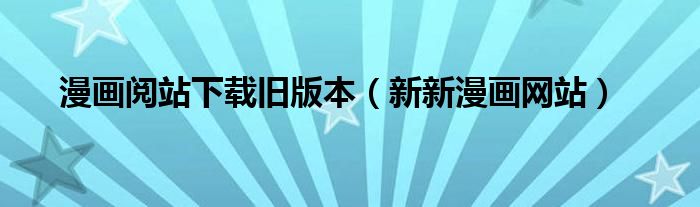 漫画阅站下载旧版本（新新漫画网站）