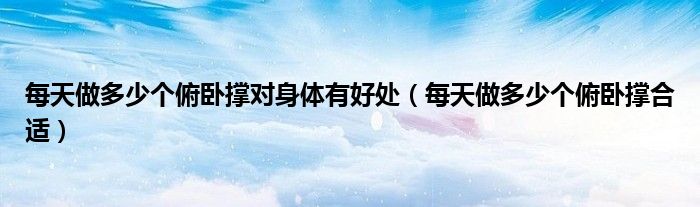 每天做多少个俯卧撑对身体有好处（每天做多少个俯卧撑合适）