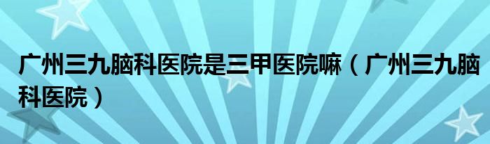 广州三九脑科医院是三甲医院嘛（广州三九脑科医院）