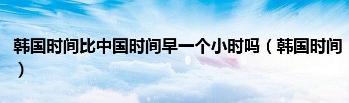 韩国时间比中国时间早一个小时吗（韩国时间）