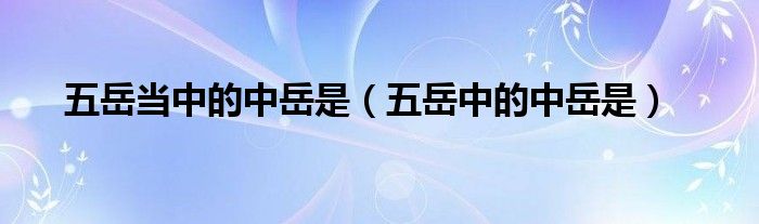 五岳当中的中岳是（五岳中的中岳是）
