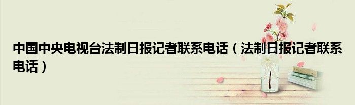 中国中央电视台法制日报记者联系电话（法制日报记者联系电话）