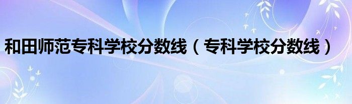 和田师范专科学校分数线（专科学校分数线）