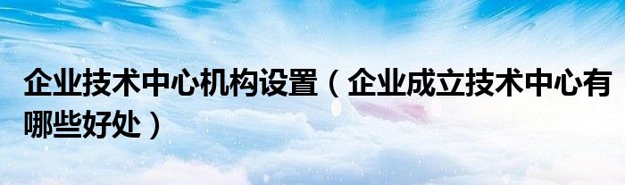 企业技术中心机构设置（企业成立技术中心有哪些好处）