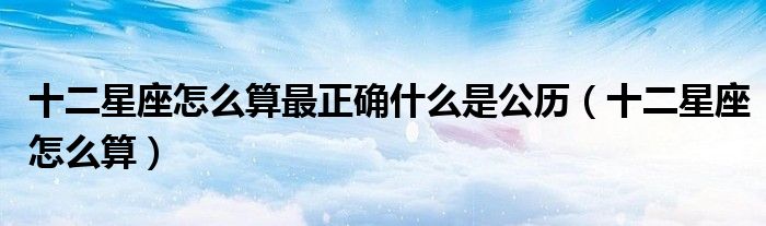十二星座怎么算最正确什么是公历（十二星座怎么算）