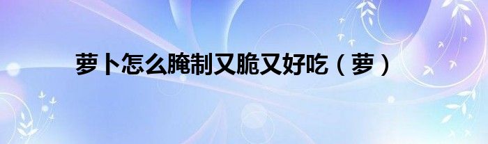 萝卜怎么腌制又脆又好吃（萝）