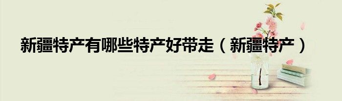 新疆特产有哪些特产好带走（新疆特产）