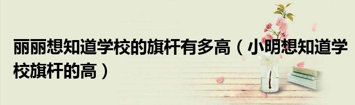 丽丽想知道学校的旗杆有多高（小明想知道学校旗杆的高）