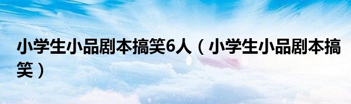 小学生小品剧本搞笑6人（小学生小品剧本搞笑）