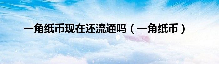 一角纸币现在还流通吗（一角纸币）
