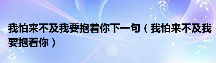 我怕来不及我要抱着你下一句（我怕来不及我要抱着你）