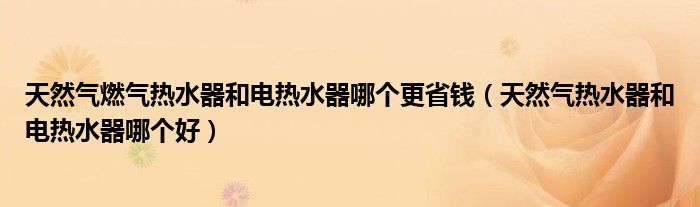 天然气燃气热水器和电热水器哪个更省钱（天然气热水器和电热水器哪个好）