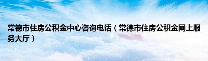常德市住房公积金中心咨询电话（常德市住房公积金网上服务大厅）