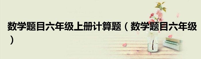 数学题目六年级上册计算题（数学题目六年级）