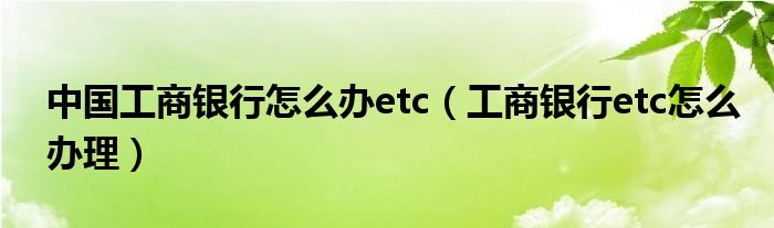 中国工商银行怎么办etc（工商银行etc怎么办理）