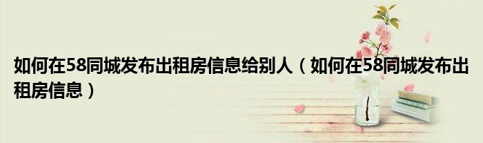 如何在58同城发布出租房信息给别人（如何在58同城发布出租房信息）