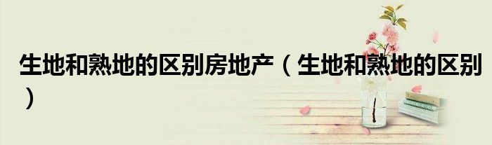 生地和熟地的区别房地产（生地和熟地的区别）