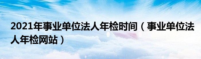 2021年事业单位法人年检时间（事业单位法人年检网站）
