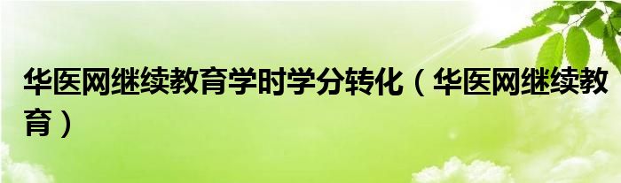 华医网继续教育学时学分转化（华医网继续教育）