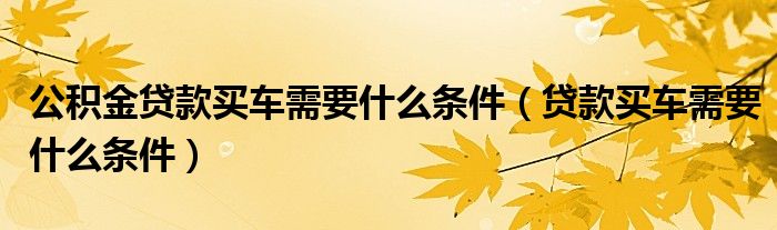 公积金贷款买车需要什么条件（贷款买车需要什么条件）