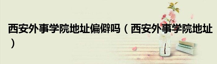 西安外事学院地址偏僻吗（西安外事学院地址）